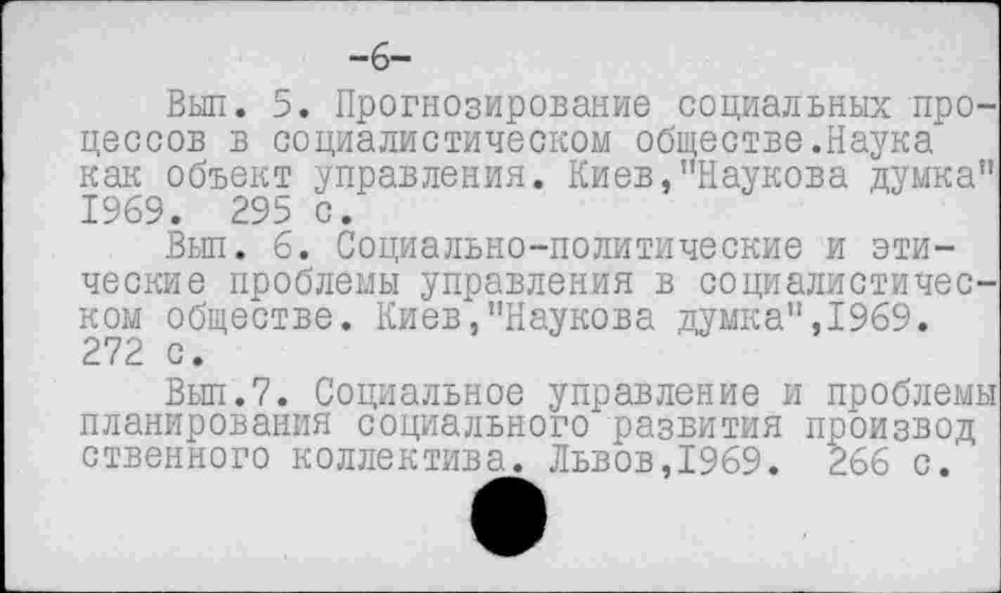 ﻿-б—
Вып. 5. Прогнозирование социальных процессов в социалистическом обществе.Наука как объект управления. Киев,"Наукова думка” 1969. 295 с.
Вып. б. Социально-политические и этические проблемы управления в социалистическом обществе. Киев,"Наукова думка”,1969. 272 с.
Вып.7. Социальное управление и проблемы планирования социального развития произвол ственного коллектива. Львов,1969. 266 с.